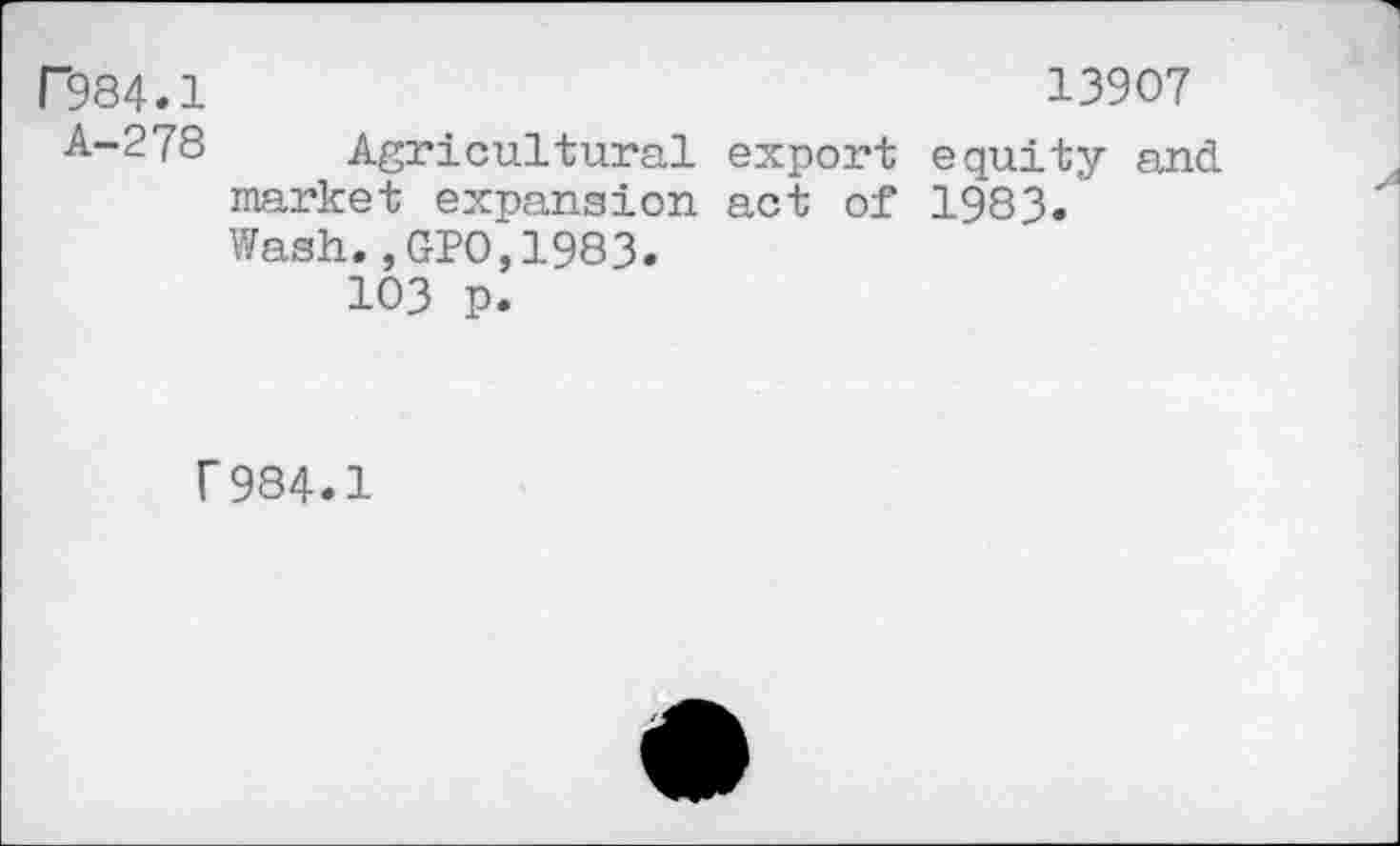 ﻿P984.1	13907
A-278 Agricultural export equity and market expansion act of 1983.' Wash., GPO,1983.
103 p.
F984.1